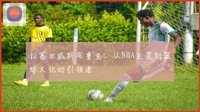 拉塞尔威斯布鲁克：从NBA巨星到篮球文化的引领者