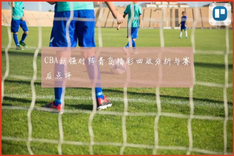 CBA新强对阵青岛精彩回放分析与赛后点评