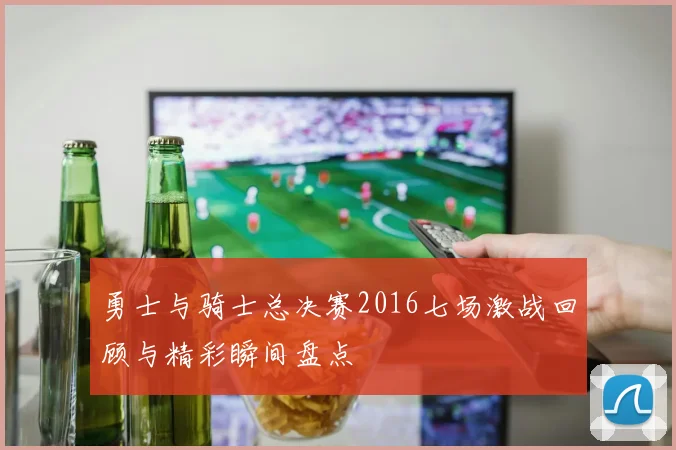 勇士与骑士总决赛2016七场激战回顾与精彩瞬间盘点