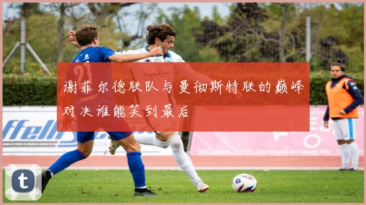 谢菲尔德联队与曼彻斯特联的巅峰对决谁能笑到最后