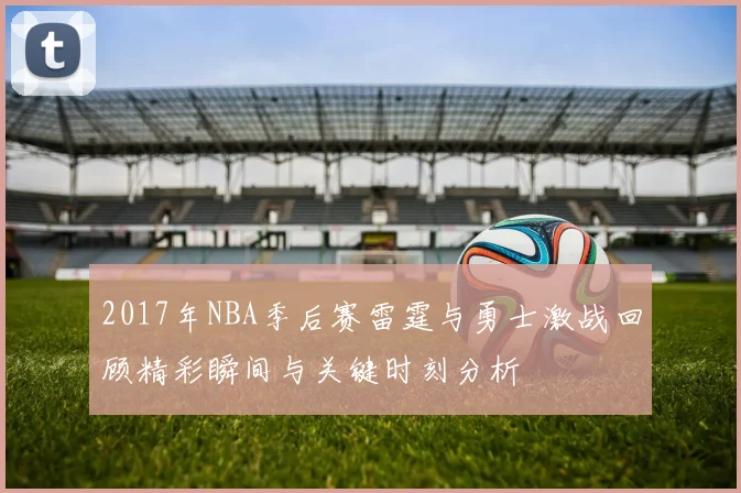 2017年NBA季后赛雷霆与勇士激战回顾精彩瞬间与关键时刻分析