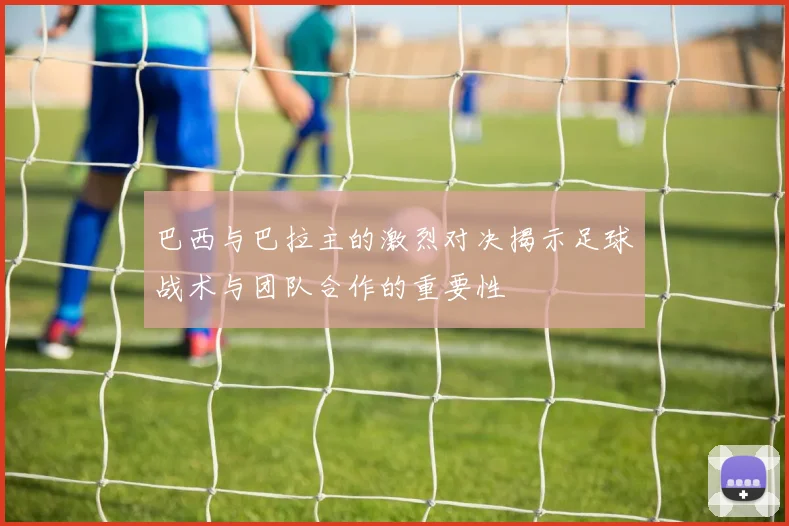 巴西与巴拉主的激烈对决揭示足球战术与团队合作的重要性