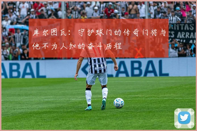 库尔图瓦：守护球门的传奇门将与他不为人知的奋斗历程