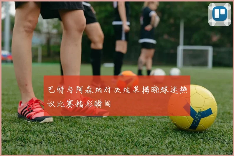 巴特与阿森纳对决结果揭晓球迷热议比赛精彩瞬间