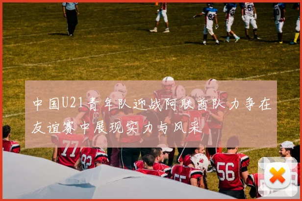中国U21青年队迎战阿联酋队力争在友谊赛中展现实力与风采