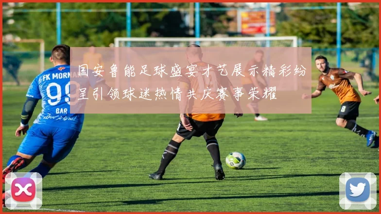 国安鲁能足球盛宴才艺展示精彩纷呈引领球迷热情共庆赛事荣耀
