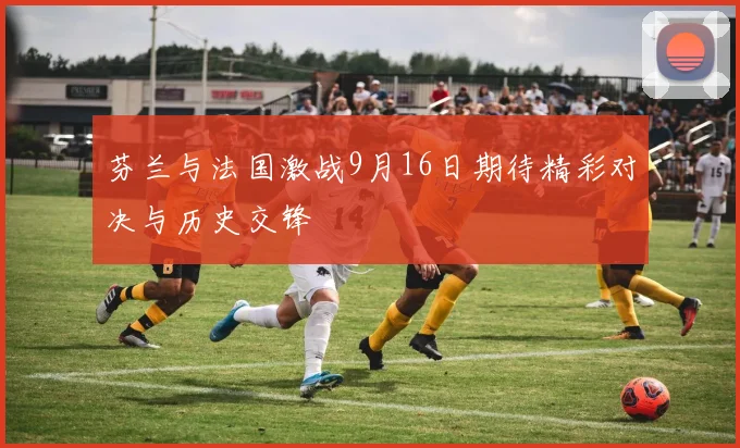 芬兰与法国激战9月16日期待精彩对决与历史交锋