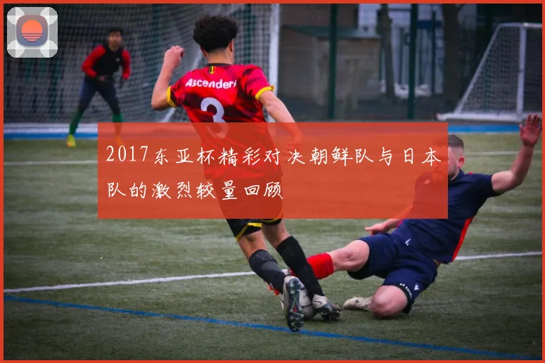 2017东亚杯精彩对决朝鲜队与日本队的激烈较量回顾