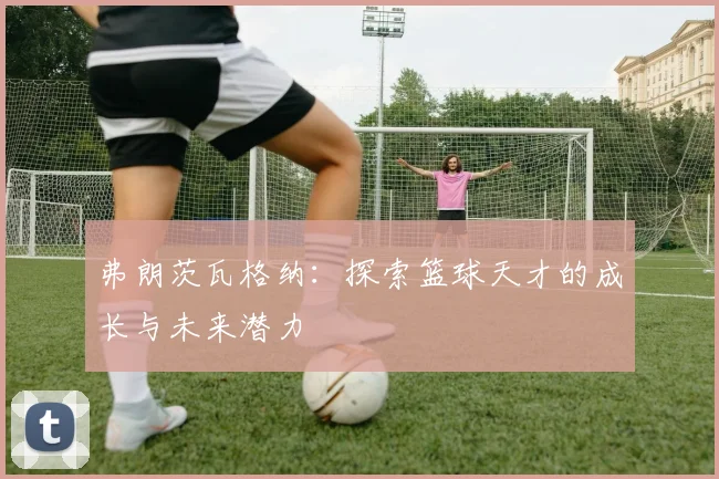 弗朗茨瓦格纳：探索篮球天才的成长与未来潜力