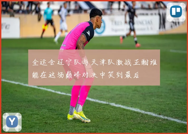 全运会辽宁队与天津队激战正酣谁能在这场巅峰对决中笑到最后