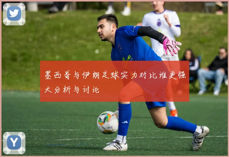 墨西哥与伊朗足球实力对比谁更强大分析与讨论
